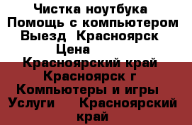 Чистка ноутбука. Помощь с компьютером. Выезд. Красноярск › Цена ­ 500 - Красноярский край, Красноярск г. Компьютеры и игры » Услуги   . Красноярский край